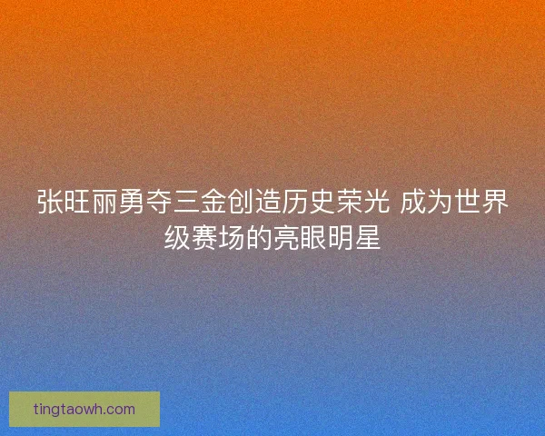 张旺丽勇夺三金创造历史荣光 成为世界级赛场的亮眼明星