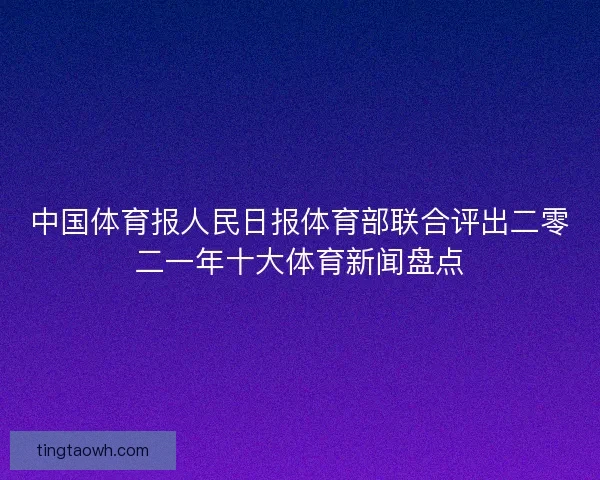 中国体育报人民日报体育部联合评出二零二一年十大体育新闻盘点