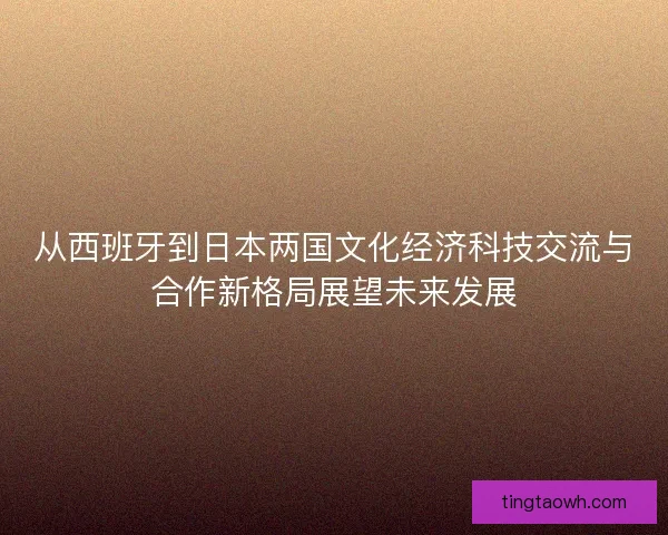 从西班牙到日本两国文化经济科技交流与合作新格局展望未来发展